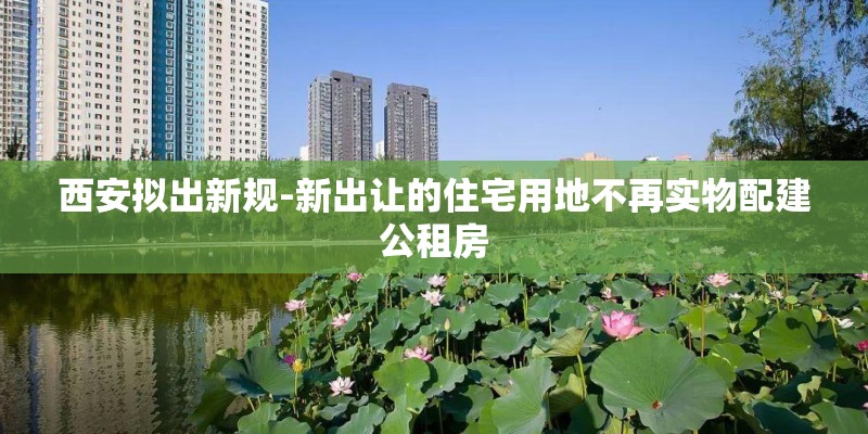 西安拟出新规-新出让的住宅用地不再实物配建公租房