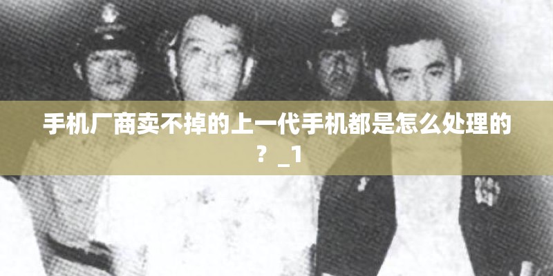 手机厂商卖不掉的上一代手机都是怎么处理的？_1