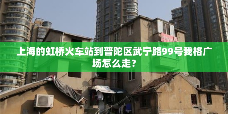 上海的虹桥火车站到普陀区武宁路99号我格广场怎么走？
