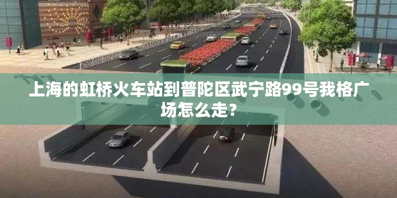 上海的虹桥火车站到普陀区武宁路99号我格广场怎么走？