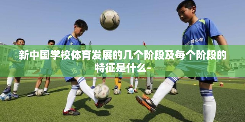 新中国学校体育发展的几个阶段及每个阶段的特征是什么- 新中国学校体育发展的几个阶段及每个阶段的特征是什么-