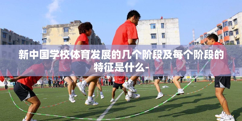 新中国学校体育发展的几个阶段及每个阶段的特征是什么- 新中国学校体育发展的几个阶段及每个阶段的特征是什么-