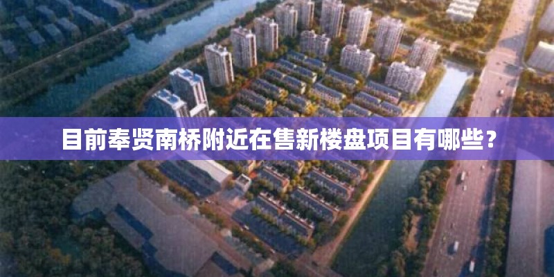 目前奉贤南桥附近在售新楼盘项目有哪些？