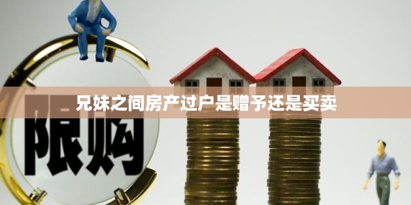 兄妹之间房产过户是赠予还是买卖 兄妹之间房产过户是赠予还是买卖