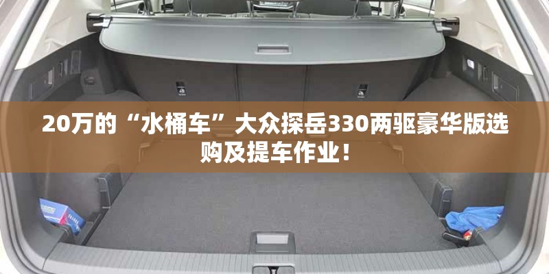20万的“水桶车”大众探岳330两驱豪华版选购及提车作业！