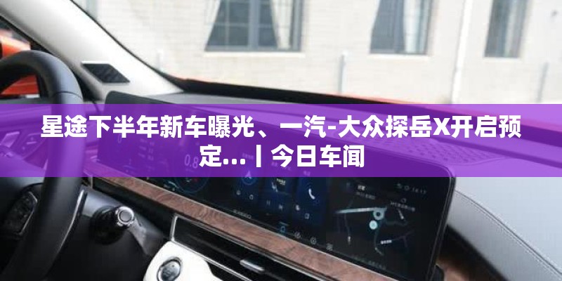 星途下半年新车曝光、一汽-大众探岳X开启预定…丨今日车闻