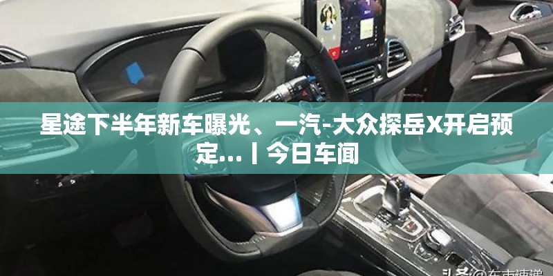 星途下半年新车曝光、一汽-大众探岳X开启预定…丨今日车闻