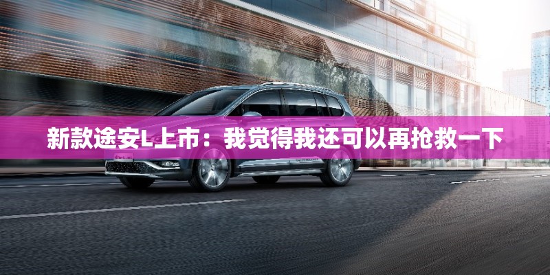 新款途安L上市：我觉得我还可以再抢救一下