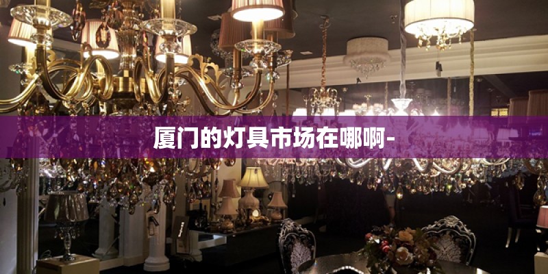 厦门的灯具市场在哪啊- 厦门的灯具市场在哪啊-