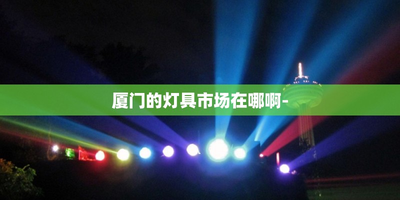 厦门的灯具市场在哪啊- 厦门的灯具市场在哪啊-