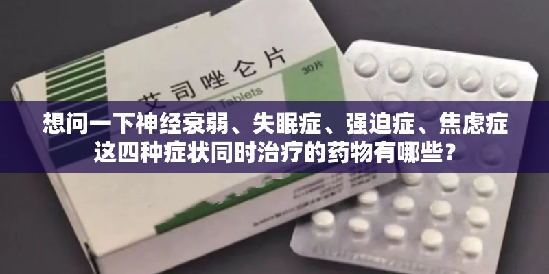 想问一下神经衰弱、失眠症、强迫症、焦虑症这四种症状同时治疗的药物有哪些？